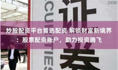 炒股配资平台皆选配资 解锁财富新境界：股票配资账户，助力投资腾飞