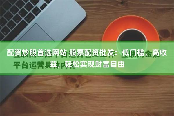 配资炒股首选网站 股票配资批发：低门槛，高收益，轻松实现财富自由