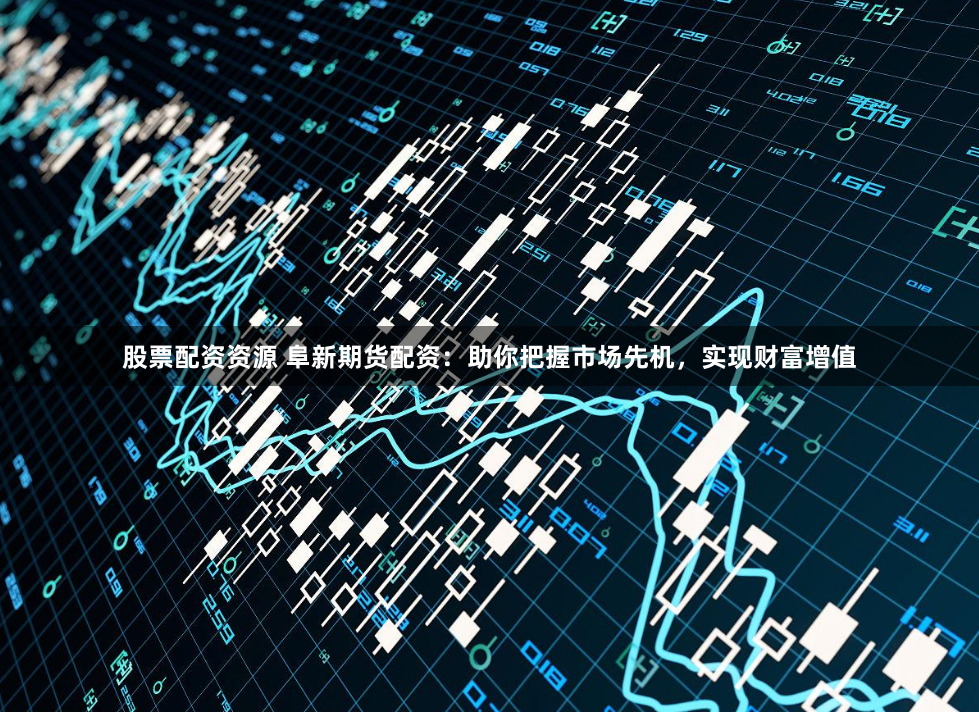 股票配资资源 阜新期货配资：助你把握市场先机，实现财富增值