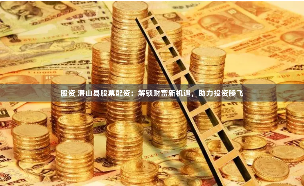 股资 潜山县股票配资：解锁财富新机遇，助力投资腾飞