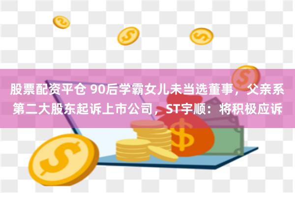 股票配资平仓 90后学霸女儿未当选董事，父亲系第二大股东起诉上市公司，ST宇顺：将积极应诉