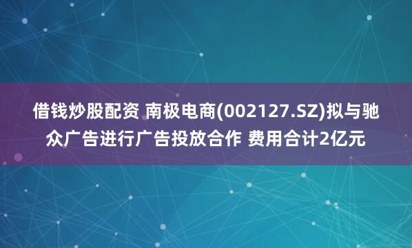 借钱炒股配资 南极电商(002127.SZ)拟与驰众广告进行广告投放合作 费用合计2亿元