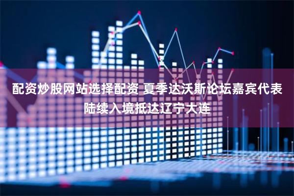 配资炒股网站选择配资 夏季达沃斯论坛嘉宾代表陆续入境抵达辽宁大连