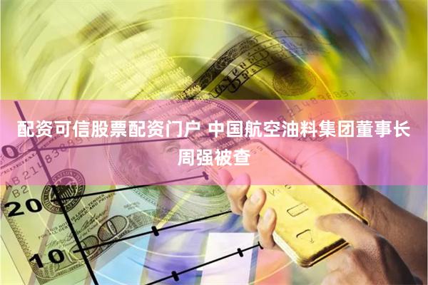 配资可信股票配资门户 中国航空油料集团董事长周强被查