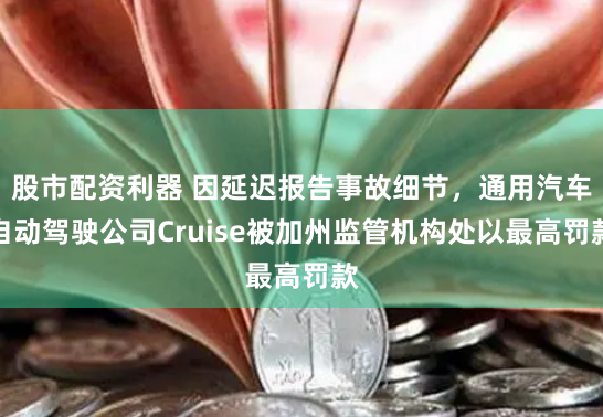 股市配资利器 因延迟报告事故细节，通用汽车自动驾驶公司Cruise被加州监管机构处以最高罚款