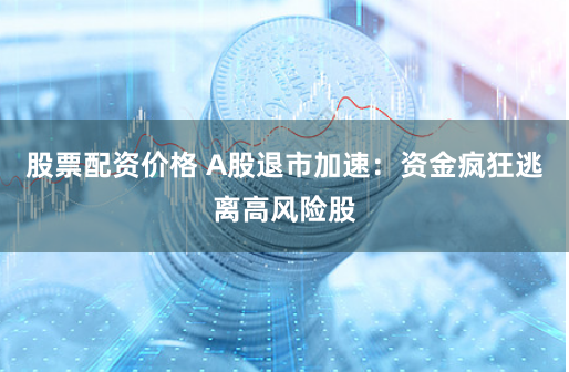 股票配资价格 A股退市加速：资金疯狂逃离高风险股