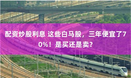 配资炒股利息 这些白马股，三年便宜了70%！是买还是卖？