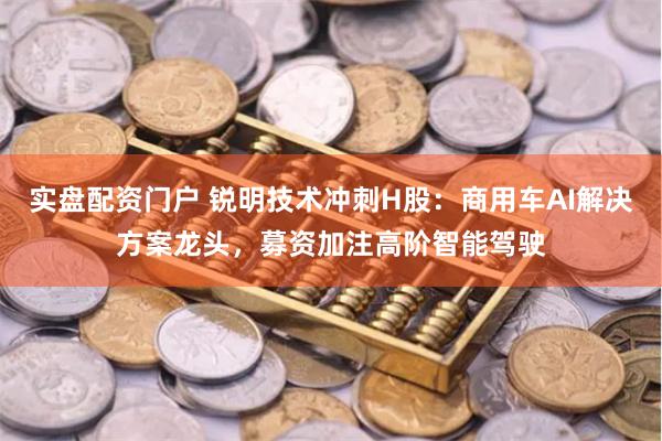 实盘配资门户 锐明技术冲刺H股：商用车AI解决方案龙头，募资加注高阶智能驾驶