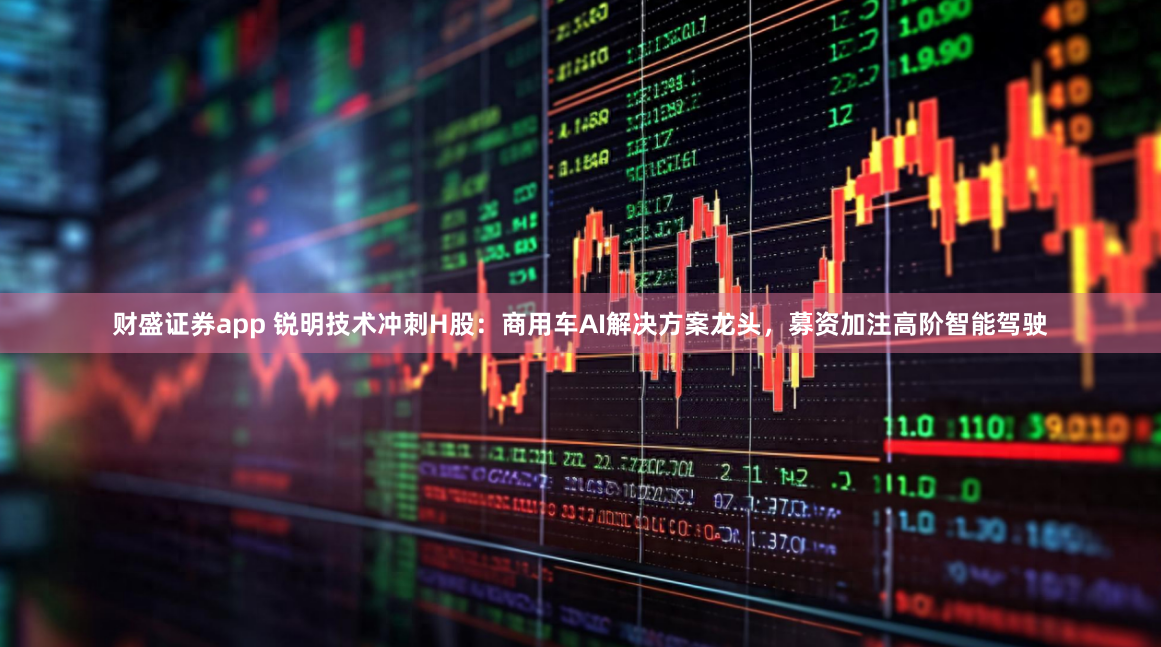 财盛证券app 锐明技术冲刺H股：商用车AI解决方案龙头，募资加注高阶智能驾驶
