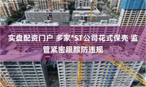 实盘配资门户 多家*ST公司花式保壳 监管紧密跟踪防违规