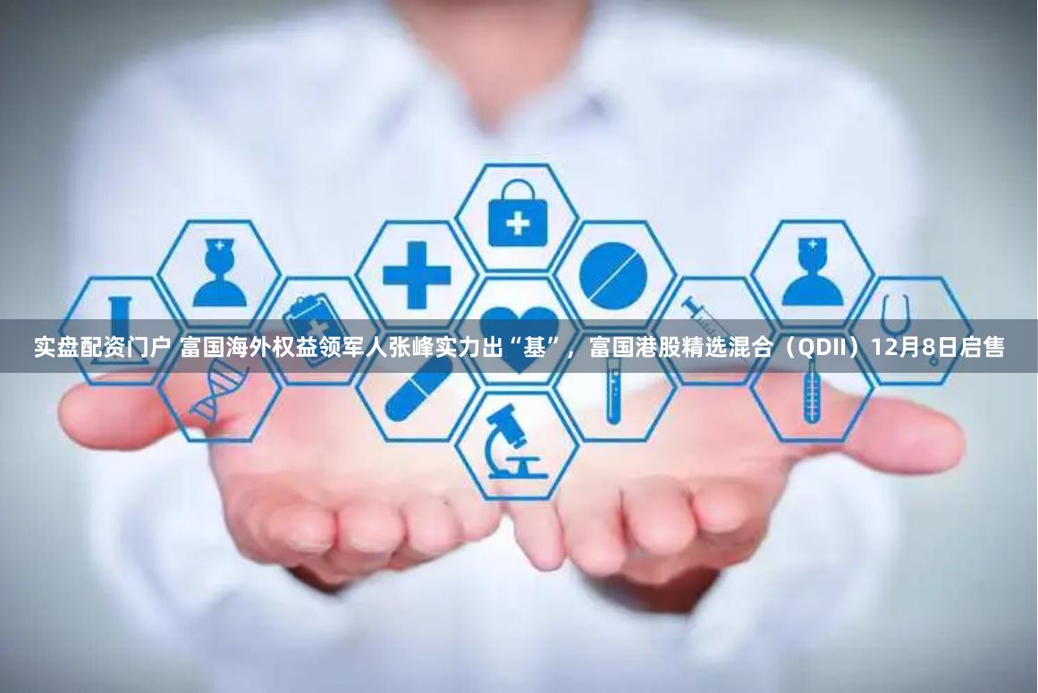 实盘配资门户 富国海外权益领军人张峰实力出“基”，富国港股精选混合（QDII）12月8日启售