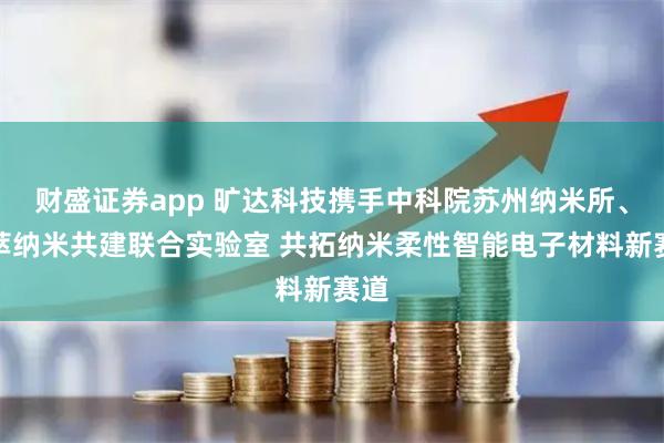 财盛证券app 旷达科技携手中科院苏州纳米所、集萃纳米共建联合实验室 共拓纳米柔性智能电子材料新赛道