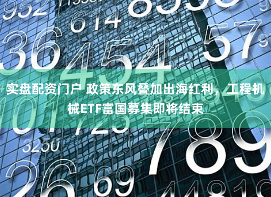 实盘配资门户 政策东风叠加出海红利，工程机械ETF富国募集即将结束