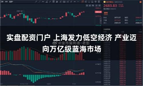 实盘配资门户 上海发力低空经济 产业迈向万亿级蓝海市场