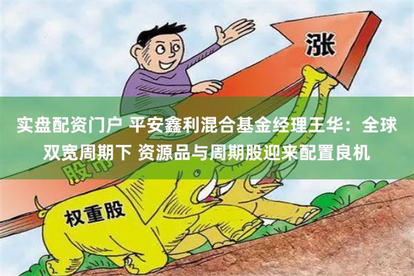 实盘配资门户 平安鑫利混合基金经理王华：全球双宽周期下 资源品与周期股迎来配置良机